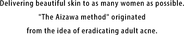 Delivering beautiful skin to as many women as possible. The "Aizawa method" originated from the idea of eradicating adult acne.