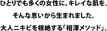 ひとりでも多くの女性に、キレイな肌を。そんな思いから生まれました。大人ニキビを根絶する「相澤メソッド」。